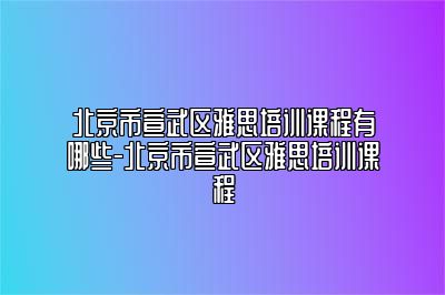 北京市宣武区雅思培训课程有哪些-北京市宣武区雅思培训课程