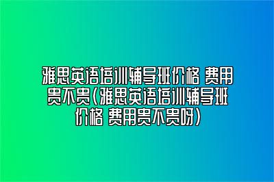 雅思英语培训辅导班价格 费用贵不贵(雅思英语培训辅导班价格 费用贵不贵呀)