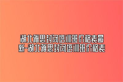 湖北雅思封闭培训班价格表最新-湖北雅思封闭培训班价格表