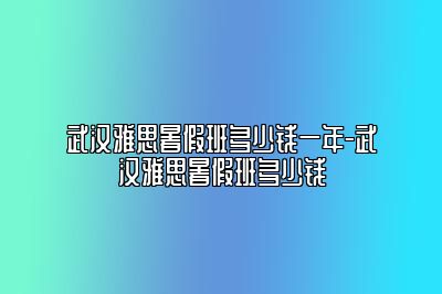 武汉雅思暑假班多少钱一年-武汉雅思暑假班多少钱