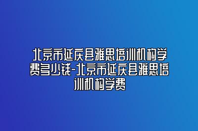 北京市延庆县雅思培训机构学费多少钱-北京市延庆县雅思培训机构学费