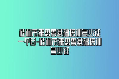 桂林市雅思零基础培训多少钱一个月-桂林市雅思零基础培训多少钱