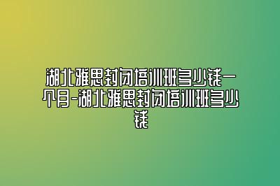 湖北雅思封闭培训班多少钱一个月-湖北雅思封闭培训班多少钱
