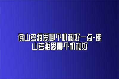 佛山考雅思哪个机构好一点-佛山考雅思哪个机构好