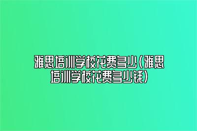 雅思培训学校花费多少(雅思培训学校花费多少钱)