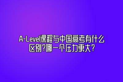 A-Level课程与中国高考有什么区别?哪一个压力更大?