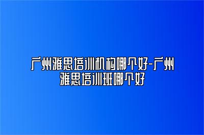广州雅思培训机构哪个好-广州雅思培训班哪个好