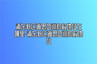 浦东新区雅思培训机构地址在哪里-浦东新区雅思培训机构地址