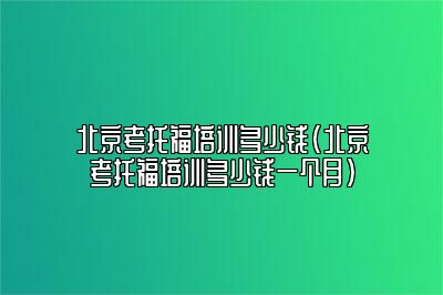 北京考托福培训多少钱(北京考托福培训多少钱一个月)