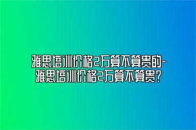 雅思培训价格2万算不算贵的-雅思培训价格2万算不算贵？