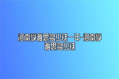 河南学雅思多少钱一年-河南学雅思多少钱