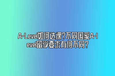 A-Level如何选课？不同国家A-level留学要求有何不同？