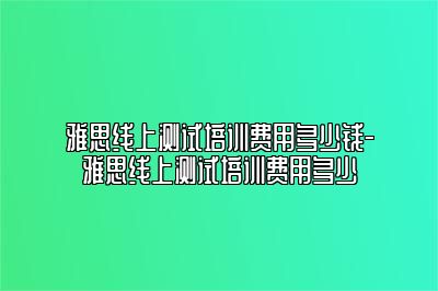 雅思线上测试培训费用多少钱-雅思线上测试培训费用多少