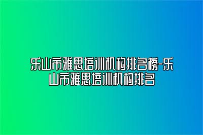乐山市雅思培训机构排名榜-乐山市雅思培训机构排名