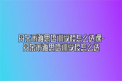 丹东市雅思培训学校怎么选课-丹东市雅思培训学校怎么选