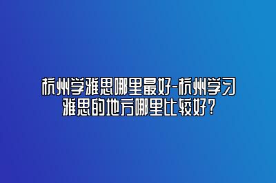 杭州学雅思哪里最好-杭州学习雅思的地方哪里比较好?