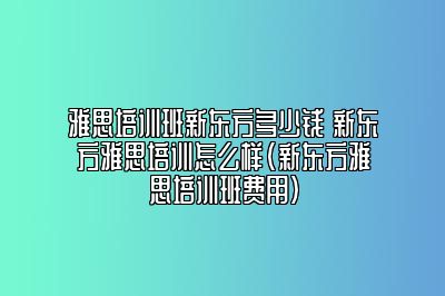 雅思培训班新东方多少钱 新东方雅思培训怎么样(新东方雅思培训班费用)