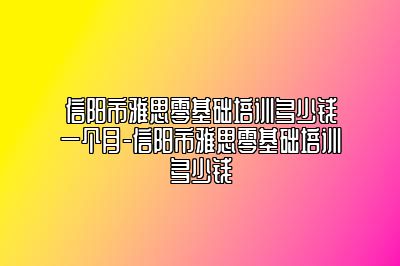 信阳市雅思零基础培训多少钱一个月-信阳市雅思零基础培训多少钱