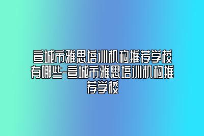 宣城市雅思培训机构推荐学校有哪些-宣城市雅思培训机构推荐学校