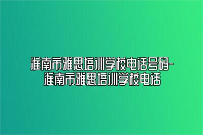 淮南市雅思培训学校电话号码-淮南市雅思培训学校电话