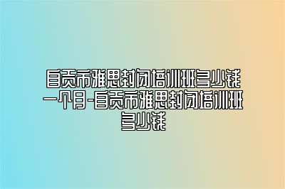 自贡市雅思封闭培训班多少钱一个月-自贡市雅思封闭培训班多少钱