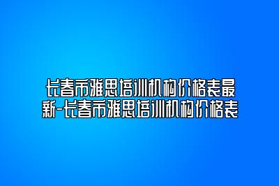 长春市雅思培训机构价格表最新-长春市雅思培训机构价格表
