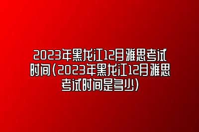 2023年黑龙江12月雅思考试时间(2023年黑龙江12月雅思考试时间是多少)