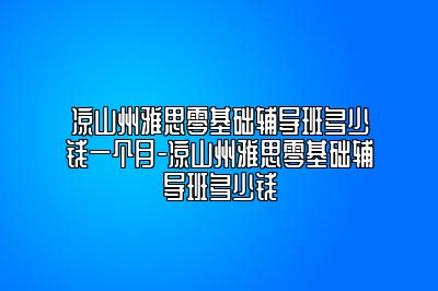 凉山州雅思零基础辅导班多少钱一个月-凉山州雅思零基础辅导班多少钱