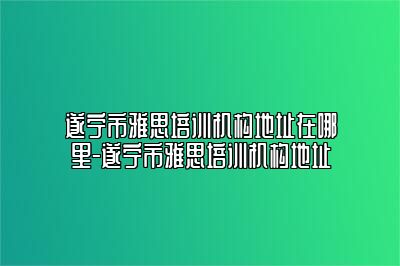 遂宁市雅思培训机构地址在哪里-遂宁市雅思培训机构地址