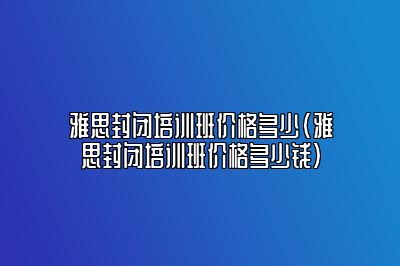 雅思封闭培训班价格多少(雅思封闭培训班价格多少钱)