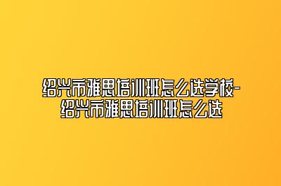 绍兴市雅思培训班怎么选学校-绍兴市雅思培训班怎么选