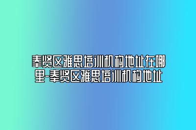 奉贤区雅思培训机构地址在哪里-奉贤区雅思培训机构地址