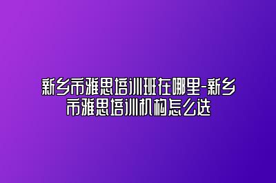 新乡市雅思培训班在哪里-新乡市雅思培训机构怎么选