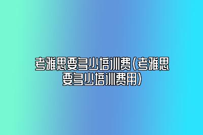 考雅思要多少培训费(考雅思要多少培训费用)