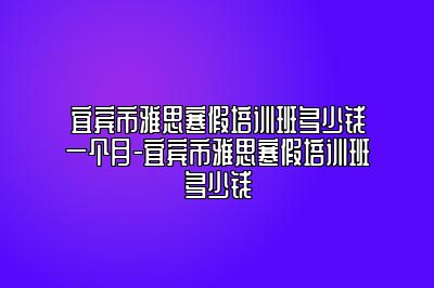 宜宾市雅思寒假培训班多少钱一个月-宜宾市雅思寒假培训班多少钱