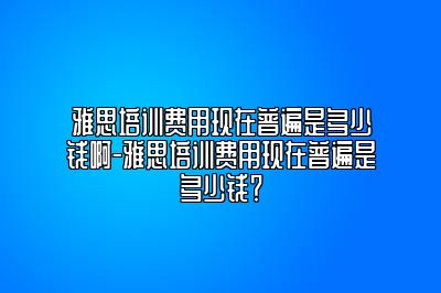 雅思培训费用现在普遍是多少钱啊-雅思培训费用现在普遍是多少钱？