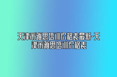 天津市雅思培训价格表最新-天津市雅思培训价格表