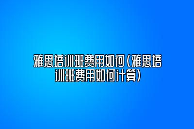 雅思培训班费用如何(雅思培训班费用如何计算)