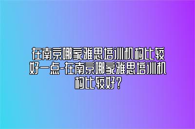 在南京哪家雅思培训机构比较好一点-在南京哪家雅思培训机构比较好？