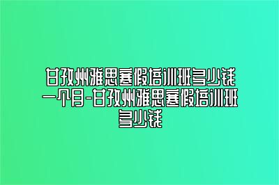 甘孜州雅思寒假培训班多少钱一个月-甘孜州雅思寒假培训班多少钱