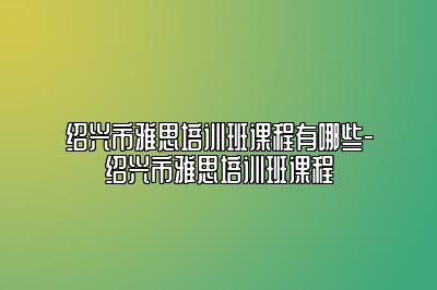 绍兴市雅思培训班课程有哪些-绍兴市雅思培训班课程
