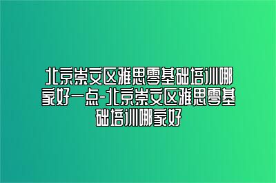 北京崇文区雅思零基础培训哪家好一点-北京崇文区雅思零基础培训哪家好