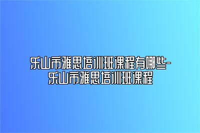 乐山市雅思培训班课程有哪些-乐山市雅思培训班课程