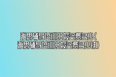 雅思辅导培训班报名费多少(雅思辅导培训班报名费多少钱)