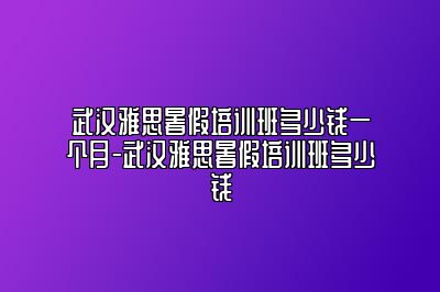 武汉雅思暑假培训班多少钱一个月-武汉雅思暑假培训班多少钱