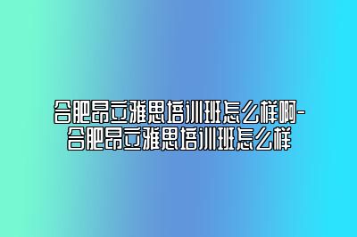 合肥昂立雅思培训班怎么样啊-合肥昂立雅思培训班怎么样