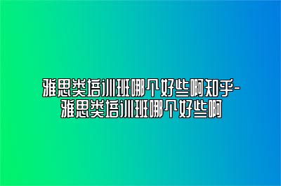 雅思类培训班哪个好些啊知乎-雅思类培训班哪个好些啊