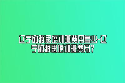 辽宁的雅思培训班费用多少-辽宁的雅思培训班费用？