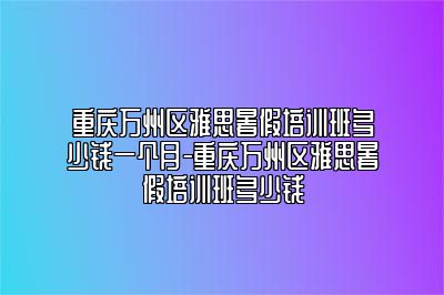 重庆万州区雅思暑假培训班多少钱一个月-重庆万州区雅思暑假培训班多少钱