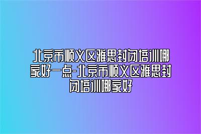 北京市顺义区雅思封闭培训哪家好一点-北京市顺义区雅思封闭培训哪家好